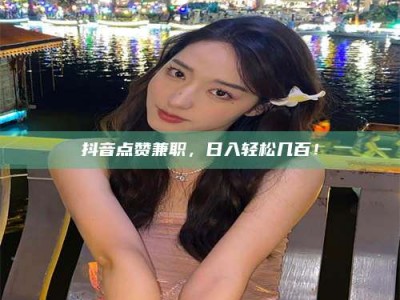 芜湖抖音点赞兼职，日入轻松几百！